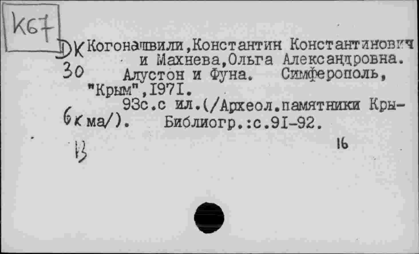 ﻿кЦ-
Т)/Когондгпвили »Константин Константинович • и Махнева,Ольга Александровна.
30 Алустон и Фуна. Симферополь, "Крым",1971.
,	93с.с ил. (/Архео л. памятники Кры-
б^ма/). Библиогр. : с. 91-92.
I )	1Ь